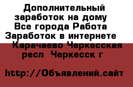 Дополнительный заработок на дому - Все города Работа » Заработок в интернете   . Карачаево-Черкесская респ.,Черкесск г.